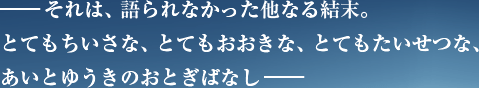 ―それは、語られなかった他なる結末。とてもちいさな、とてもおおきな、とてもたいせつな、あいとゆうきのおとぎばなし―